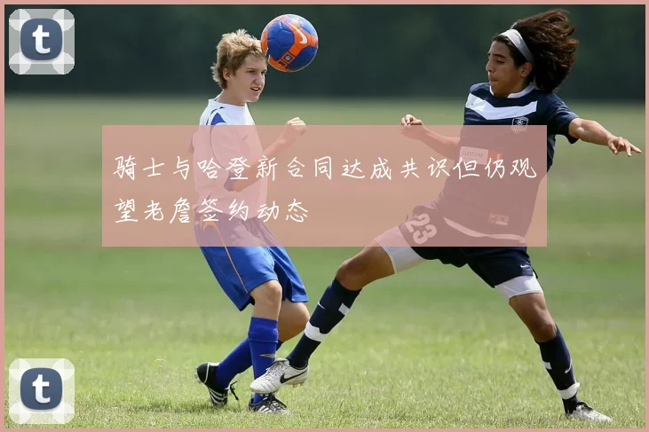 骑士与哈登新合同达成共识但仍观望老詹签约动态