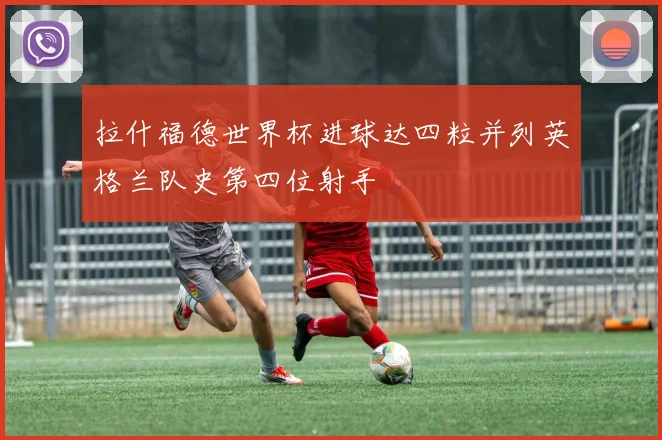 拉什福德世界杯进球达四粒并列英格兰队史第四位射手