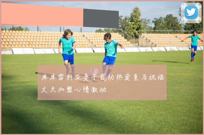 库库雷利亚妻子自幼热爱皇马祝福丈夫加盟心情激动