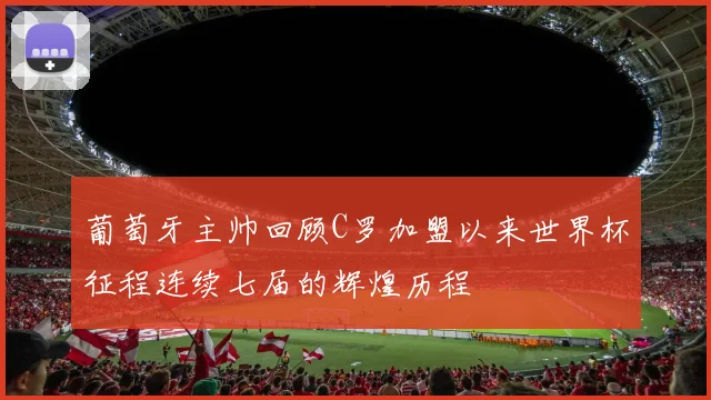 葡萄牙主帅回顾C罗加盟以来世界杯征程连续七届的辉煌历程