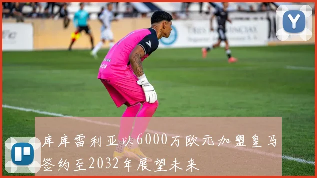 库库雷利亚以6000万欧元加盟皇马签约至2032年展望未来