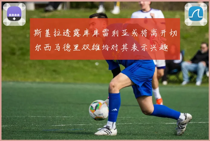 斯基拉透露库库雷利亚或将离开切尔西马德里双雄均对其表示兴趣