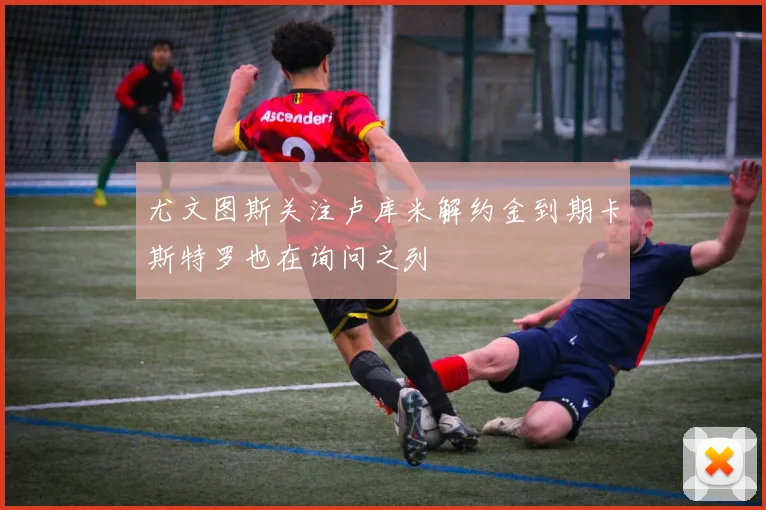尤文图斯关注卢库米解约金到期卡斯特罗也在询问之列