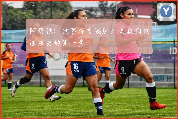阿玛德：世界杯首战胜利是我们创造历史的第一步