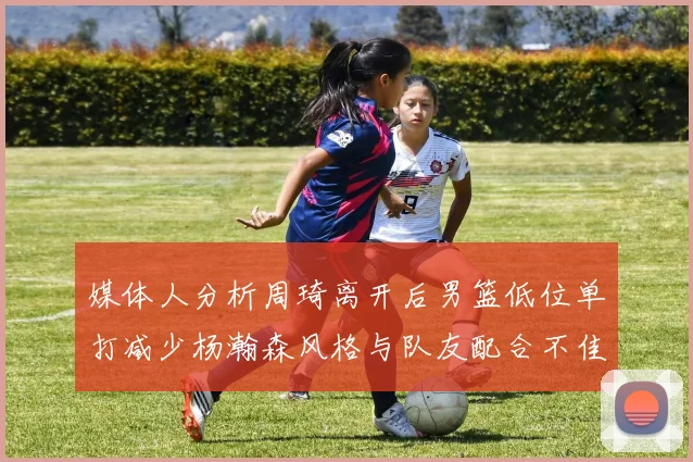 媒体人分析周琦离开后男篮低位单打减少杨瀚森风格与队友配合不佳