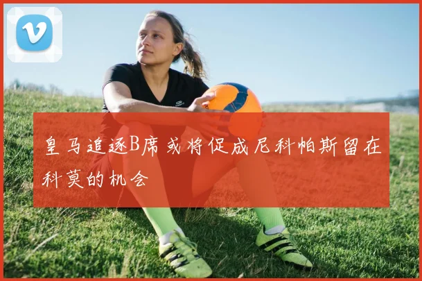 皇马追逐B席或将促成尼科帕斯留在科莫的机会