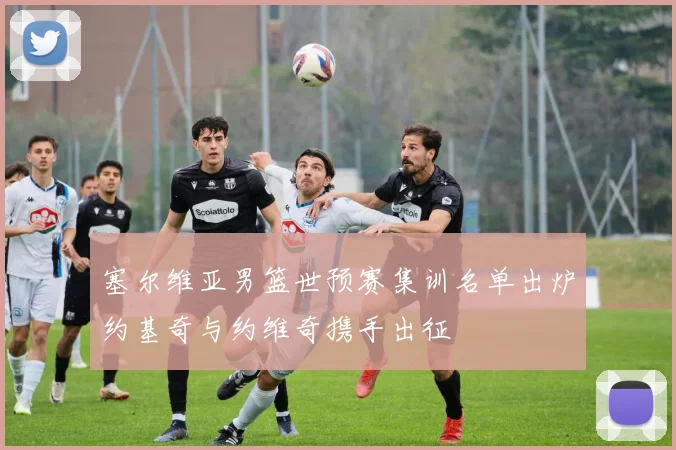 塞尔维亚男篮世预赛集训名单出炉约基奇与约维奇携手出征