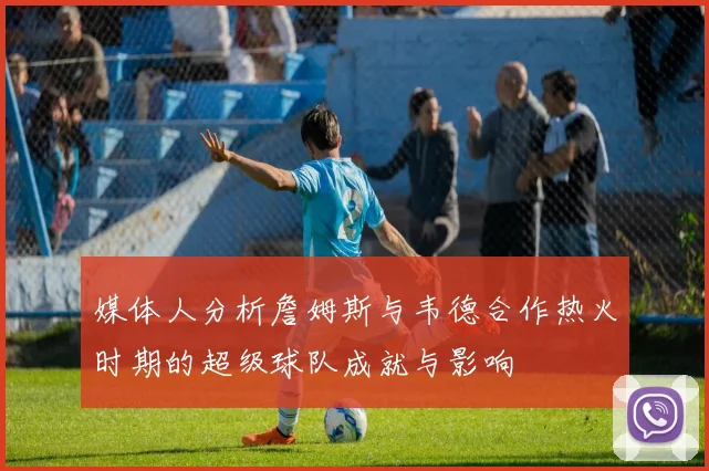 媒体人分析詹姆斯与韦德合作热火时期的超级球队成就与影响